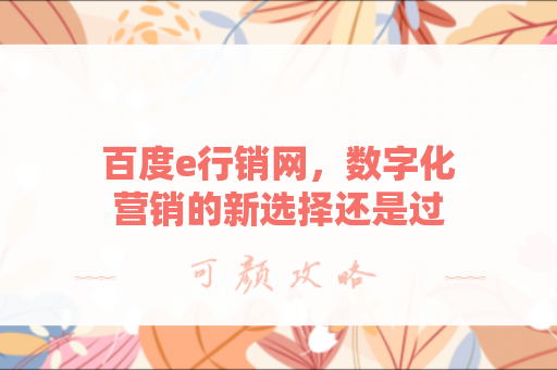 百度e行销网，数字化营销的新选择还是过时工具？