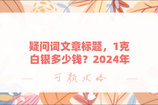 疑问词文章标题，1克白银多少钱？2024年白银价格走势全解析