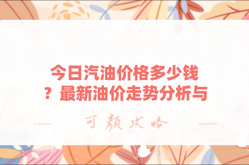 今日汽油价格多少钱？最新油价走势分析与省钱技巧