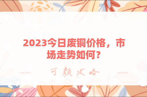 2023今日废铜价格，市场走势如何？