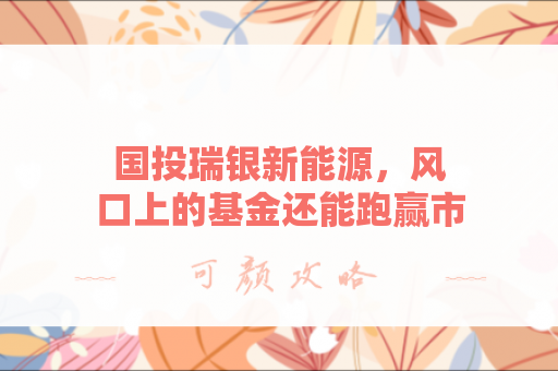 国投瑞银新能源，风口上的基金还能跑赢市场多久？