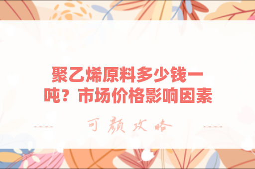 聚乙烯原料多少钱一吨？市场价格影响因素分析