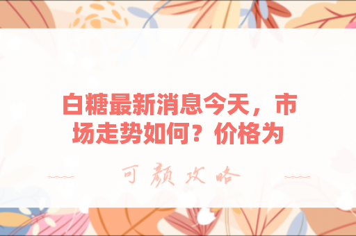 白糖最新消息今天，市场走势如何？价格为何波动？