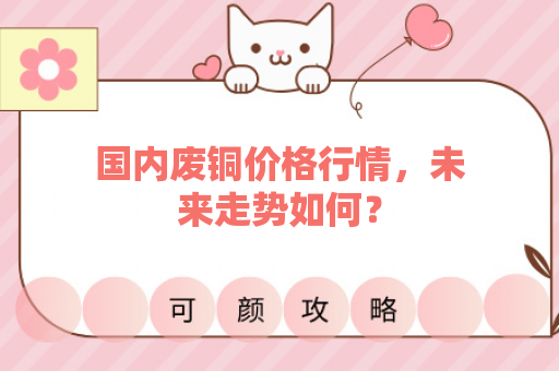 国内废铜价格行情，未来走势如何？