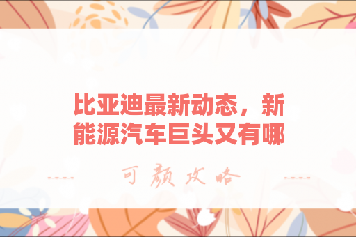 比亚迪最新动态，新能源汽车巨头又有哪些大动作？