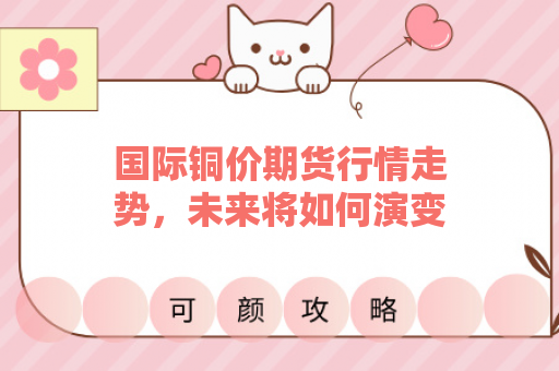 国际铜价期货行情走势，未来将如何演变？