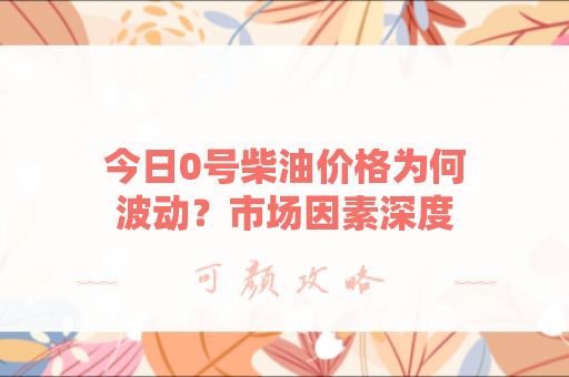 今日0号柴油价格为何波动？市场因素深度解析