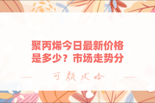 聚丙烯今日最新价格是多少？市场走势分析与未来预测