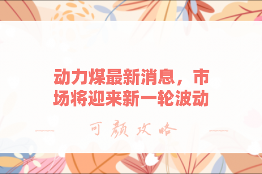 动力煤最新消息，市场将迎来新一轮波动？