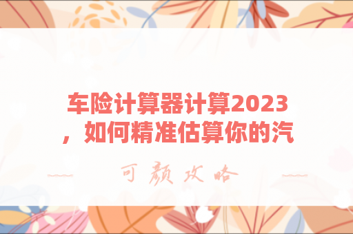 车险计算器计算2023，如何精准估算你的汽车保险费用？